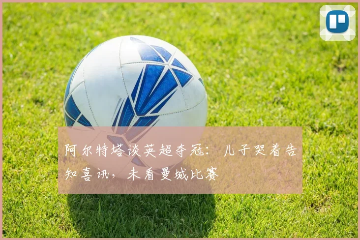阿尔特塔谈英超夺冠：儿子哭着告知喜讯，未看曼城比赛