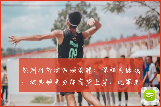 热刺对阵埃弗顿前瞻:保级关键战,埃弗顿拿分即有望上岸,比赛看点解析