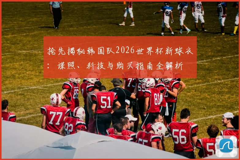 抢先揭秘韩国队2026世界杯新球衣：谍照、科技与购买指南全解析