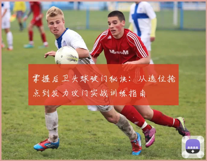 掌握后卫头球破门秘诀：从选位抢点到发力攻门实战训练指南