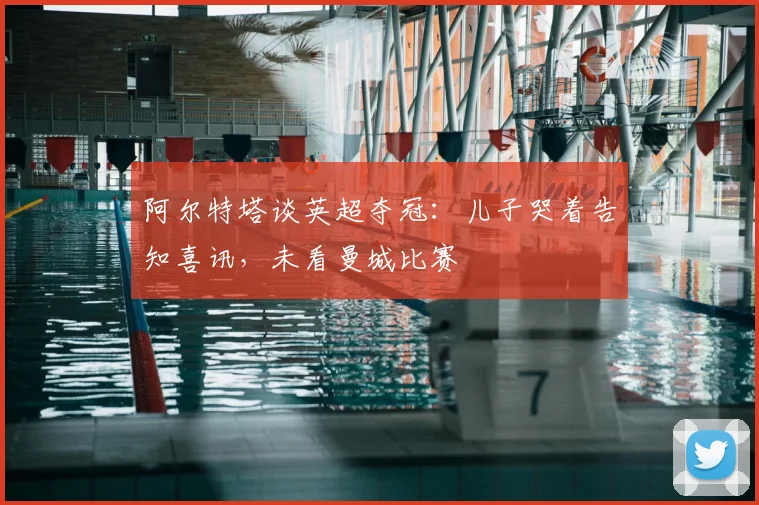 阿尔特塔谈英超夺冠：儿子哭着告知喜讯，未看曼城比赛