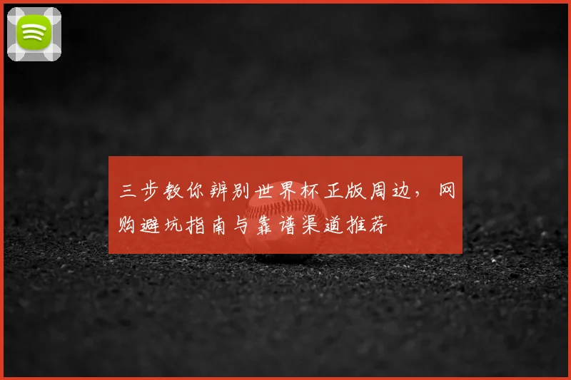 三步教你辨别世界杯正版周边，网购避坑指南与靠谱渠道推荐